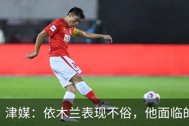 津媒：依木兰表现不俗，他面临的最大问题是中超出场时间太少
